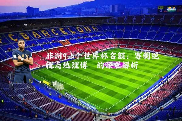 非洲9.5个世界杯名额：赛制逻辑与地理博弈的深层解析